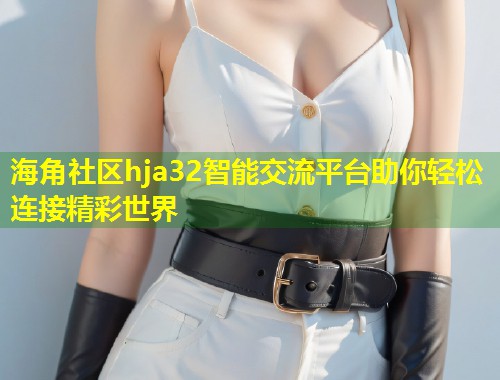 海角社区hja32智能交流平台助你轻松连接精彩世界  第1张